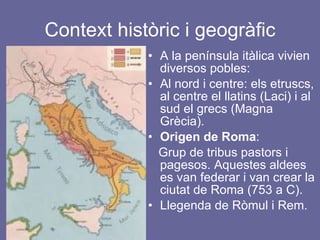 Context històric i geogràfic A la península itàlica vivien diversos pobles: Al nord i centre: els etruscs, al centre el llatins (Laci) i al sud el grecs (Magna Grècia). Origen de Roma : Grup de tribus pastors i pagesos. Aquestes aldees es van federar i van crear la ciutat de Roma (753 a C).  Llegenda de Ròmul i Rem. 