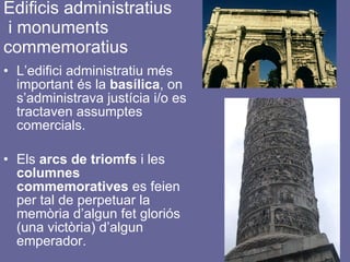 Edificis administratius  i monuments  commemoratius L’edifici administratiu més important és la  basílica , on s’administrava justícia i/o es tractaven assumptes comercials. Els  arcs de triomfs  i les  columnes   commemoratives  es feien per tal de perpetuar la memòria d’algun fet gloriós (una victòria) d’algun emperador. 