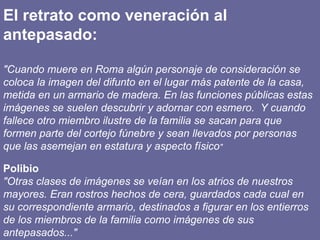 El retrato como veneración al antepasado: "Cuando muere en Roma algún personaje de consideración se coloca la imagen del difunto en el lugar más patente de la casa, metida en un armario de madera. En las funciones públicas estas imágenes se suelen descubrir y adornar con esmero.  Y cuando fallece otro miembro ilustre de la familia se sacan para que formen parte del cortejo fúnebre y sean llevados por personas que las asemejan en estatura y aspecto físico " Polibio "Otras clases de imágenes se veían en los atrios de nuestros mayores. Eran rostros hechos de cera, guardados cada cual en su correspondiente armario, destinados a figurar en los entierros de los miembros de la familia como imágenes de sus antepasados..." 