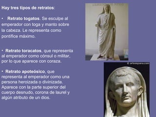 Hay tres tipos de retratos : Retrato togatos . Se esculpe al emperador con toga y manto sobre la cabeza. Le representa como pontífice máximo. Retrato toracatos , que representa al emperador como cónsul o militar, por lo que aparece con coraza. Retrato apoteósico , que representa al emperador como una persona heroizada o divinizada. Aparece con la parte superior del cuerpo desnudo, corona de laurel y algún atributo de un dios.  