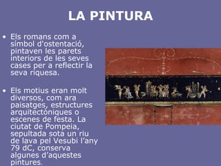 LA PINTURA Els romans com a símbol d'ostentació, pintaven les parets interiors de les seves cases per a reflectir la seva riquesa. Els motius eran molt diversos, com ara paisatges, estructures arquitectòniques o escenes de festa. La ciutat de Pompeia, sepultada sota un riu de lava pel Vesubi l’any 79 dC, conserva algunes d’aquestes pintures . 