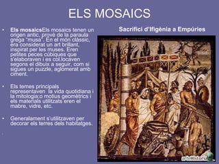 ELS MOSAICS   Sacrifici d’Ifigènia a Empúries Els mosaics Els mosaics tenen un origen antic, provè de la paraula grega “musa”. En el món clàssic, era considerat un art brillant, inspirat per les muses. Eren petites peces cúbiques que s'elaboraven i es col.locaven segons el dibuix a seguir, com si sigues un puzzle, aglomerat amb ciment.  Els temes principals representaven  la vida quotidiana i la mitologia;o motius geomètrics i els materials utilitzats eren el mabre, vidre, etc.  Generalament s’utilitzaven per decorar els terres dels habitatges. 