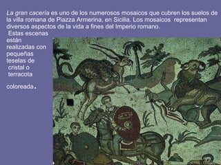 La gran cacería  es uno de los numerosos mosaicos que cubren los suelos de la villa romana de Piazza Armerina, en Sicilia. Los mosaicos  representan diversos aspectos de la vida a fines del Imperio romano.  Estas escenas  están  realizadas con  pequeñas  teselas de  cristal o  terracota  coloreada .  