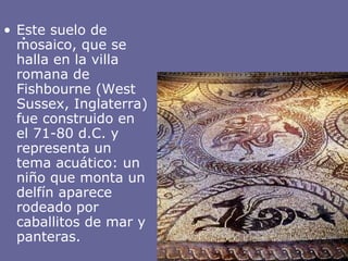 .  Este suelo de mosaico, que se halla en la villa romana de Fishbourne (West Sussex, Inglaterra) fue construido en el 71-80 d.C. y representa un tema acuático: un niño que monta un delfín aparece rodeado por caballitos de mar y panteras. 
