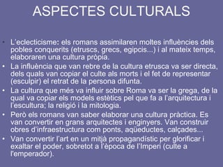 ASPECTES CULTURALS L’eclecticisme :  els romans assimilaren moltes influències dels pobles conquerits (etruscs, grecs, egipcis...) i al mateix temps, elaboraren una cultura pròpia. La influència que van rebre de la cultura etrusca va ser directa, dels quals van copiar el culte als morts i el fet de representar (esculpir) el retrat de la persona difunta. La cultura que més va influir sobre Roma va ser la grega, de la qual va copiar els models estètics pel que fa a l’arquitectura i l’escultura; la religió i la mitologia. Però els romans van saber elaborar una cultura pràctica. Es van convertir en grans arquitectes i enginyers. Van construir obres d’infraestructura com ponts, aqüeductes, calçades... Van convertir l’art en un mitjà propagandístic per glorificar i exaltar el poder, sobretot a l’època de l’Imperi (culte a l'emperador). 