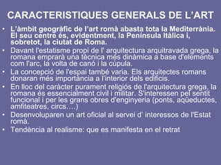 CARACTERISTIQUES GENERALS DE L’ART L’àmbit geogràfic de l’art romà abasta tota la Mediterrània. El seu centre és, evidentment, la Península Itàlica i, sobretot, la ciutat de Roma. Davant l'estatisme propi de l' arquitectura arquitravada grega, la romana emprarà una tècnica més dinàmica a base d'elements com l'arc, la volta de canó i la cúpula.  La concepció de l'espai també varia. Els arquitectes romans donaran més importància a l’interior dels edificis. En lloc del caràcter purament religiós de l'arquitectura grega, la romana és essencialment civil i militar. S'interessen pel sentit funcional i per les grans obres d'enginyeria (ponts, aqüeductes, amfiteatres, circs….) Desenvoluparen un art oficial al servei d’ interessos de l'Estat romà.  Tendència al realisme: que es manifesta en el retrat 
