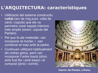 L’ARQUITECTURA: característiques Utilització del sistema constructiu  voltat  (arc de mig punt, volta de canó i cúpula) que els va permetre crear espais interiors més amplis (exem. cúpula del Panteó). Pel que fa als materials: van incorporar el morter, i  van combinar el maó amb la pedra. Continuen utilitzant habitualment els ordres grecs, però van incorporar l’ordre toscà (dòric amb fust llis i amb base) i el compost (jònic i corinti). Interior del Panteó, a Roma 
