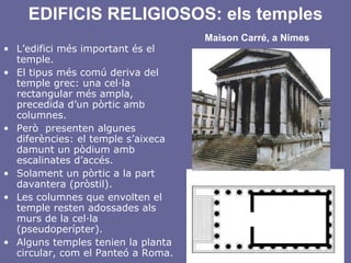 EDIFICIS RELIGIOSOS: els temples   Maison Carré, a Nimes L’edifici més important és el temple. El tipus més comú deriva del temple grec: una cel·la rectangular més ampla, precedida d’un pòrtic amb columnes. Però  presenten algunes diferències: el temple s’aixeca damunt un pòdium amb escalinates d’accés. Solament un pòrtic a la part davantera (pròstil). Les columnes que envolten el temple resten adossades als murs de la cel·la (pseudoperípter). Alguns temples tenien la planta circular, com el Panteó a Roma. 