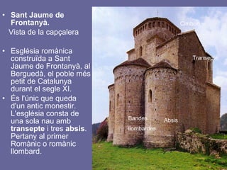Sant Jaume de Frontanyà.  Vista de la capçalera   Església romànica construïda a Sant Jaume de Frontanyà, al Berguedà, el poble més petit de Catalunya durant el segle XI.  És l'únic que queda d'un antic monestir. L'església consta de una sola nau amb  transepte  i tres  absis . Pertany al primer Romànic o romànic llombard.  Cimbori Transepte Absis Bandes llombardes 
