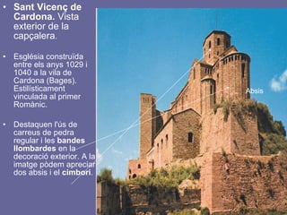 Sant Vicenç de Cardona.  Vista exterior de la capçalera . Església construïda entre els anys 1029 i 1040 a la vila de Cardona (Bages). Estilísticament vinculada al primer Romànic.  Destaquen l'ús de carreus de pedra regular i les  bandes   llombardes  en la decoració exterior. A la imatge pòdem apreciar dos absis i el  cimbori .  Absis 