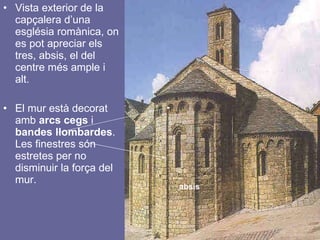 Vista exterior de la capçalera d’una església romànica, on es pot apreciar els tres, absis, el del centre més ample i alt. El mur està decorat amb  arcs cegs  i  bandes llombardes . Les finestres són estretes per no disminuir la força del mur. absis 