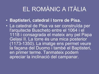 EL ROMÀNIC A ITÀLIA Baptisteri, catedral i torre de Pisa. La catedral de Pisa va ser construïda per l'arquitecte Buscheto entre el 1064 i el 1118 i consagrada el mateix any pel Papa Gelasi II. La torre és una mica posterior (1173-1350). La imatge ens permet veure la façana del Duomo i també el Baptisteri, en primer terme. Tanmateix podem apreciar la inclinació del campanar. 