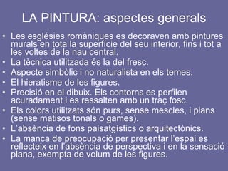 LA PINTURA: aspectes generals Les esglésies romàniques es decoraven amb pintures murals en tota la superfície del seu interior, fins i tot a les voltes de la nau central. La tècnica utilitzada és la del fresc. Aspecte simbòlic i no naturalista en els temes. El hieratisme de les figures. Precisió en el dibuix. Els contorns es perfilen acuradament i es ressalten amb un traç fosc. Els colors utilitzats són purs, sense mescles, i plans (sense matisos tonals o games). L’absència de fons paisatgístics o arquitectònics. La manca de preocupació per presentar l’espai es reflecteix en l’absència de perspectiva i en la sensació plana, exempta de volum de les figures. 