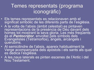 Temes representats (programa iconogràfic) Els temes representats es relacionaven amb el significat simbòlic de les diferents parts de l’església. A la volta de l’absis (àmbit celestial) es pintaven representacions de la presència de Déu davant dels homes tot mostrant la seva gloria. Les més freqüents és el  Pantocràtor , envoltat pels símbols dels Evangelistes (Tetramorfos), àngels, arcàngels i querubins. Al semicilindre de l’absis, apareix habitualment la Verge acompanyada dels apòstols i els sants als qual es dedica l’església. A les naus laterals es pinten escenes de l’Antic i del Nou Testament. 