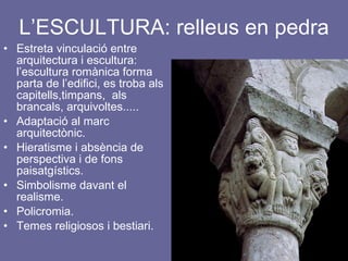 L’ESCULTURA: relleus en pedra Estreta vinculació entre arquitectura i escultura: l’escultura romànica forma parta de l’edifici, es troba als capitells,timpans,  als brancals, arquivoltes..... Adaptació al marc arquitectònic. Hieratisme i absència de perspectiva i de fons paisatgístics. Simbolisme davant el realisme. Policromia. Temes religiosos i bestiari. 