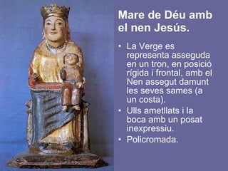 Mare de Déu amb el nen Jesús. La Verge es representa asseguda en un tron, en posició rígida i frontal, amb el Nen assegut damunt les seves sames (a un costa).  Ulls ametllats i la boca amb un posat inexpressiu. Policromada. 
