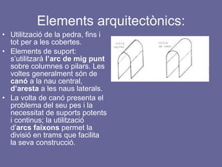 Elements arquitectònics: Utilització de la pedra, fins i tot per a les cobertes. Elements de suport: s’utilitzarà  l’arc de mig punt  sobre columnes o pilars. Les voltes generalment són de  canó  a la nau central,  d’aresta  a les naus laterals. La volta de canó presenta el problema del seu pes i la necessitat de suports potents i continus; la utilització d’ arcs faixons  permet la divisió en trams que facilita la seva construcció. 