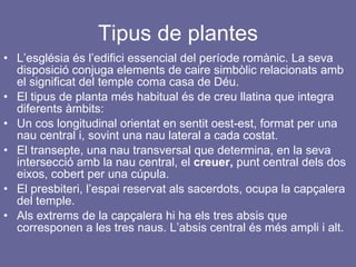 Tipus de plantes L’església és l’edifici essencial del període romànic. La seva disposició conjuga elements de caire simbòlic relacionats amb el significat del temple coma casa de Déu. El tipus de planta més habitual és de creu llatina que integra diferents àmbits: Un cos longitudinal orientat en sentit oest-est, format per una nau central i, sovint una nau lateral a cada costat. El transepte, una nau transversal que determina, en la seva intersecció amb la nau central, el  creuer,  punt central dels dos eixos, cobert per una cúpula. El presbiteri, l’espai reservat als sacerdots, ocupa la capçalera del temple. Als extrems de la capçalera hi ha els tres absis que corresponen a les tres naus. L’absis central és més ampli i alt. 