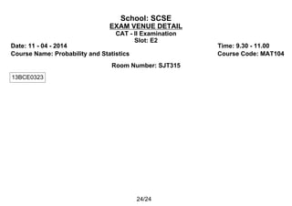 School: SCSE
EXAM VENUE DETAIL
CAT - II Examination
Slot: E2
Date: 11 - 04 - 2014 Time: 9.30 - 11.00
Course Name: Probability and Statistics Course Code: MAT104
Room Number: SJT315
13BCE0323
24/24
 