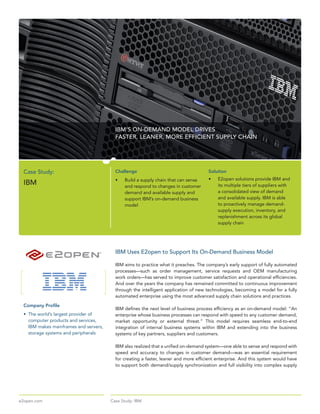 IBM’S ON-DEMAND MODEL DRIVES
                                           FASTER, LEANER, MORE EFFICIENT SUPPLY CHAIN




 Case Study:                               Challenge                                       Solution
                                           •	   Build	a	supply	chain	that	can	sense	       •	   E2open	solutions	provide	IBM	and	
 IBM                                            and	respond	to	changes	in	customer	             its	multiple	tiers	of	suppliers	with	
                                                demand	and	available	supply	and	                a	consolidated	view	of	demand	
                                                support	IBM’s	on-demand	business	               and	available	supply.	IBM	is	able	
                                                model                                           to	proactively	manage	demand-
                                                                                                supply	execution,	inventory,	and	
                                                                                                replenishment	across	its	global	
                                                                                                supply	chain




                                           IBM Uses E2open to Support Its On-Demand Business Model

                                           IBM	aims	to	practice	what	it	preaches.	The	company’s	early	support	of	fully	automated	
                                           processes—such	 as	 order	 management,	 service	 requests	 and	 OEM	 manufacturing	
                                           work	orders—has	served	to	improve	customer	satisfaction	and	operational	efficiencies.	
                                           And	over	the	years	the	company	has	remained	committed	to	continuous	improvement	
                                           through	the	intelligent	application	of	new	technologies,	becoming	a	model	for	a	fully	
                                           automated	enterprise	using	the	most	advanced	supply	chain	solutions	and	practices.
 Company Profile
                                           IBM	defines	the	next	level	of	business	process	efficiency	as	an	on-demand	model:	“An	
 •	 The	world’s	largest	provider	of	       enterprise	whose	business	processes	can	respond	with	speed	to	any	customer	demand,	
    computer	products	and	services,	       market	 opportunity	 or	 external	 threat.”	 This	 model	 requires	 seamless	 end-to-end	
    IBM	makes	mainframes	and	servers,	     integration	 of	 internal	 business	 systems	 within	 IBM	 and	 extending	 into	 the	 business	
    storage	systems	and	peripherals        systems	of	key	partners,	suppliers	and	customers.

                                           IBM	also	realized	that	a	unified	on-demand	system—one	able	to	sense	and	respond	with	
                                           speed	 and	 accuracy	 to	 changes	 in	 customer	 demand—was	 an	 essential	 requirement	
                                           for	creating	a	faster,	leaner	and	more	efficient	enterprise.	And	this	system	would	have	
                                           to	support	both	demand/supply	synchronization	and	full	visibility	into	complex	supply	




e2open.com                               Case Study: IBM
 
