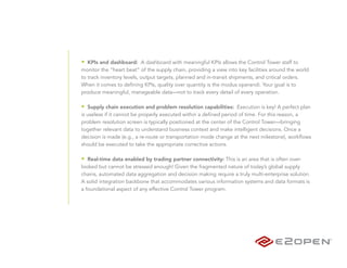 • KPIs and dashboard: A dashboard with meaningful KPIs allows the Control Tower staff to
monitor the “heart beat” of the supply chain, providing a view into key facilities around the world
to track inventory levels, output targets, planned and in-transit shipments, and critical orders.
When it comes to defining KPIs, quality over quantity is the modus operandi. Your goal is to
produce meaningful, manageable data—not to track every detail of every operation.

• Supply chain execution and problem resolution capabilities: Execution is key! A perfect plan
is useless if it cannot be properly executed within a defined period of time. For this reason, a
problem resolution screen is typically positioned at the center of the Control Tower—bringing
together relevant data to understand business context and make intelligent decisions. Once a
decision is made (e.g., a re-route or transportation mode change at the next milestone), workflows
should be executed to take the appropriate corrective actions.

• Real-time data enabled by trading partner connectivity: This is an area that is often over-
looked but cannot be stressed enough! Given the fragmented nature of today’s global supply
chains, automated data aggregation and decision making require a truly multi-enterprise solution.
A solid integration backbone that accommodates various information systems and data formats is
a foundational aspect of any effective Control Tower program.
 