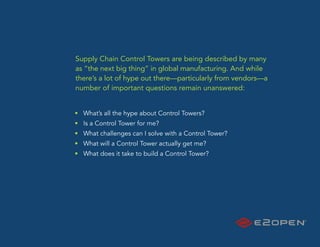 Supply Chain Control Towers are being described by many
as “the next big thing” in global manufacturing. And while
there’s a lot of hype out there—particularly from vendors—a
number of important questions remain unanswered:


• What’s all the hype about Control Towers?
• Is a Control Tower for me?
• What challenges can I solve with a Control Tower?
• What will a Control Tower actually get me?
• What does it take to build a Control Tower?
 