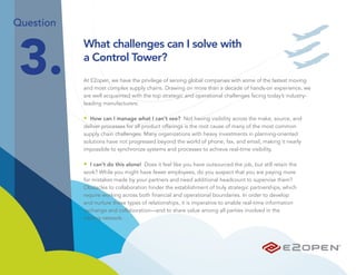 Question



 3.
           What challenges can I solve with
           a Control Tower?
           At E2open, we have the privilege of serving global companies with some of the fastest moving
           and most complex supply chains. Drawing on more than a decade of hands-on experience, we
           are well acquainted with the top strategic and operational challenges facing today’s industry-
           leading manufacturers:

           • How can I manage what I can’t see?  Not having visibility across the make, source, and
           deliver processes for all product offerings is the root cause of many of the most common
           supply chain challenges. Many organizations with heavy investments in planning-oriented
           solutions have not progressed beyond the world of phone, fax, and email, making it nearly
           impossible to synchronize systems and processes to achieve real-time visibility.

           • I can’t do this alone! Does it feel like you have outsourced the job, but still retain the
           work? While you might have fewer employees, do you suspect that you are paying more
           for mistakes made by your partners and need additional headcount to supervise them?
           Obstacles to collaboration hinder the establishment of truly strategic partnerships, which
           require working across both financial and operational boundaries. In order to develop
           and nurture these types of relationships, it is imperative to enable real-time information
           exchange and collaboration—and to share value among all parties involved in the
           trading network.
 