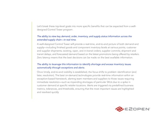 Let’s break these top-level goals into more specific benefits that can be expected from a well-
designed Control Tower program:

The ability to view key demand, order, inventory, and supply status information across the
extended supply chain—in real time.
A well-designed Control Tower will provide a real-time, end-to-end picture of both demand and
supply—including finished goods and component inventory levels at various points; customer
and supplier shipments; existing, open, and in-transit orders; supplier commits; shipment and
transit delays; and forecasted demand based on the latest promotions being offered by retailers.
Zero latency means that the best decisions can be made on the best available information.

The ability to leverage this information to identify shortage and excess inventory issues
automatically through exceptions and alerts.
Once timely, end-to-end visibility is established, the focus shifts to problem identification (and
later, resolution). The best on-demand technologies provide real-time information within an
exception-based framework, alerting team members and suppliers to those issues requiring
immediate resolution—such as impending shortages of particular SKUs due to a spike in
customer demand at specific retailer locations. Alerts are triggered via predefined business
metrics, tolerances, and thresholds, ensuring that the most important issues are highlighted
and resolved quickly.
 
