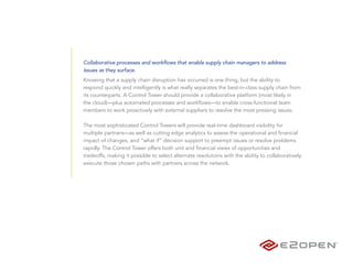 Collaborative processes and workflows that enable supply chain managers to address
issues as they surface.
Knowing that a supply chain disruption has occurred is one thing, but the ability to
respond quickly and intelligently is what really separates the best-in-class supply chain from
its counterparts. A Control Tower should provide a collaborative platform (most likely in
the cloud)—plus automated processes and workflows—to enable cross-functional team
members to work proactively with external suppliers to resolve the most pressing issues.

The most sophisticated Control Towers will provide real-time dashboard visibility for
multiple partners—as well as cutting edge analytics to assess the operational and financial
impact of changes, and “what if” decision support to preempt issues or resolve problems
rapidly. The Control Tower offers both unit and financial views of opportunities and
tradeoffs, making it possible to select alternate resolutions with the ability to collaboratively
execute those chosen paths with partners across the network.
 