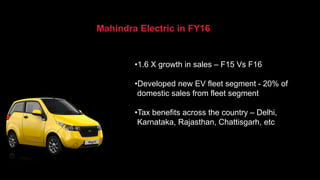 •1.6 X growth in sales – F15 Vs F16
•Developed new EV fleet segment - 20% of
domestic sales from fleet segment
•Tax benefits across the country – Delhi,
Karnataka, Rajasthan, Chattisgarh, etc
Mahindra Electric in FY16
 