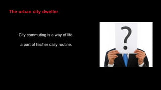 The urban city dweller
City commuting is a way of life,
a part of his/her daily routine.
 
