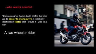 “I have a car at home, but I prefer the bike
as its easier to manoeuvre. I reach my
destination faster that I would if I was in a
car”
- A two wheeler rider
..who wants comfort
 