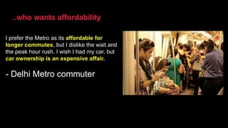 I prefer the Metro as its affordable for
longer commutes, but I dislike the wait and
the peak hour rush. I wish I had my car, but
car ownership is an expensive affair.
- Delhi Metro commuter
..who wants affordability
 