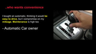 I bought an automatic, thinking it would be
easy to drive, but I compromise on my
mileage. Maintenance is high too
- Automatic Car owner
..who wants convenience
 