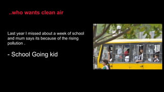 Last year I missed about a week of school
and mum says its because of the rising
pollution .
- School Going kid
..who wants clean air
 