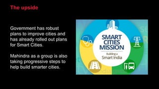 Government has robust
plans to improve cities and
has already rolled out plans
for Smart Cities.
Mahindra as a group is also
taking progressive steps to
help build smarter cities.
The upside
 