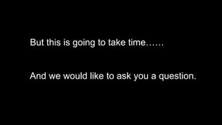 But this is going to take time……
And we would like to ask you a question.
 