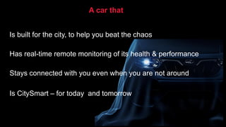Is built for the city, to help you beat the chaos
Has real-time remote monitoring of its health & performance
Stays connected with you even when you are not around
Is CitySmart – for today and tomorrow
A car that
 