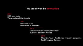 We are driven by innovation
2004
HBS case study
The creation of the Scorpio
2007
HBS case study
Innovation at Mahindra
2012
Most Innovative Company of the Year
Business Standard Awards
2013
Mahindra Reva – Top 50 most innovative companies
Fast Company Ranking
 