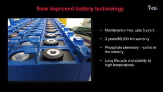 New improved battery technology
• Maintenance free, upto 5 years
• 3 years/60,000 km warranty
• Phosphate chemistry - safest in
the industry
• Long lifecycle and stability at
high temperatures
 