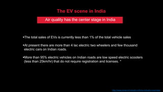 The total sales of EVs is currently less than 1% of the total vehicle sales
At present there are more than 4 lac electric two wheelers and few thousand
electric cars on Indian roads.
More than 95% electric vehicles on Indian roads are low speed electric scooters
(less than 25km/hr) that do not require registration and licenses. *
The EV scene in India
*Source: http://www.smev.in/industry-info/ev-industry-overview/
Air quality has the center stage in India
 