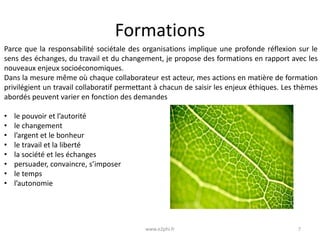 Formations
Parce que la responsabilité sociétale des organisations implique une profonde réflexion sur le
sens des échanges, du travail et du changement, je propose des formations en rapport avec les
nouveaux enjeux socioéconomiques.
Dans la mesure même où chaque collaborateur est acteur, mes actions en matière de formation
privilégient un travail collaboratif permettant à chacun de saisir les enjeux éthiques. Les thèmes
abordés peuvent varier en fonction des demandes

•
•
•
•
•
•
•
•

le pouvoir et l’autorité
le changement
l’argent et le bonheur
le travail et la liberté
la société et les échanges
persuader, convaincre, s’imposer
le temps
l’autonomie

www.e2phi.fr

7

 