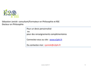 Sébastien Janicki- consultant/Formateur en Philosophie et RSE
Docteur en Philosophie
Pour un devis personnalisé
ou
pour des renseignements complémentaires
Connectez-vous au site : www.e2phi.fr

Ou contactez-moi : sjanicki@e2phi.fr

www.e2phi.fr

8

 