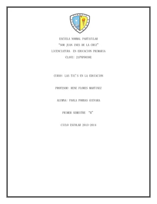 ESCUELA NORMAL PARTICULAR
“SOR JUAN INES DE LA CRUZ”
LICENCIATURA

EN EDUCACION PRIMARIA

CLAVE: 21PNP0038E

CURSO: LAS TIC'S EN LA EDUCACION

PROFESOR: RENE FLORES MARTINEZ

ALUMNA: PAOLA PORRAS GUEVARA

PRIMER SEMESTRE “B”

CICLO ESCOLAR 2013-2014

 