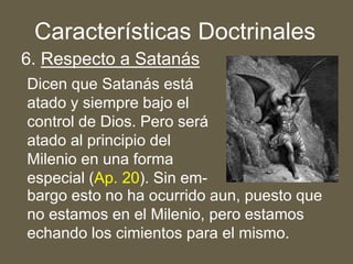 6. Respecto a Satanás
Dicen que Satanás está
atado y siempre bajo el
control de Dios. Pero será
atado al principio del
Milenio en una forma
especial (Ap. 20). Sin em-
Características Doctrinales
bargo esto no ha ocurrido aun, puesto que
no estamos en el Milenio, pero estamos
echando los cimientos para el mismo.
 