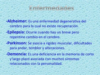 -Alzheimer:   Es una enfermedad degenerativa del cerebro para la cual no existe recuperación. -Epilepsia:  Ocurre cuando hay un breve pero repentino cambio en el cerebro.  -Parkinson:  Se asocia a rigidez muscular, dificultades para andar, temblor y alteraciones. - Demencia:  Es una deficiencia en la memoria de corto y largo plazo asociada con muchos síntomas relacionados con la personalidad. 