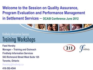 Welcome to the Session on Quality Assurance,
Program Evaluation and Performance Management
in Settlement Services – OCASI Conference June 2012




Faed Hendry
Manager – Training and Outreach
Findhelp Information Services
543 Richmond Street West Suite 125
Toronto, Ontario
fhendry@findhelp.ca
416-392-4544
 