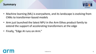 • Machine learning (ML) is everywhere, and its landscape is evolving from
CNNs to transformer-based models
• Arm just launched the latest NPU in the Arm Ethos product family to
extend the support of accelerating transformers at the edge
• Finally, “Edge AI runs on Arm.”
Summary
18
© 2024 Arm Inc.
 
