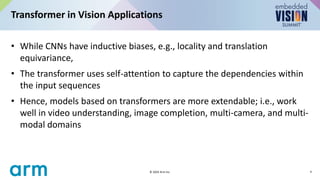 • While CNNs have inductive biases, e.g., locality and translation
equivariance,
• The transformer uses self-attention to capture the dependencies within
the input sequences
• Hence, models based on transformers are more extendable; i.e., work
well in video understanding, image completion, multi-camera, and multi-
modal domains
Transformer in Vision Applications
4
© 2024 Arm Inc.
 