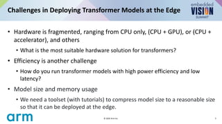 • Hardware is fragmented, ranging from CPU only, (CPU + GPU), or (CPU +
accelerator), and others
• What is the most suitable hardware solution for transformers?
• Efficiency is another challenge
• How do you run transformer models with high power efficiency and low
latency?
• Model size and memory usage
• We need a toolset (with tutorials) to compress model size to a reasonable size
so that it can be deployed at the edge.
Challenges in Deploying Transformer Models at the Edge
5
© 2024 Arm Inc.
 